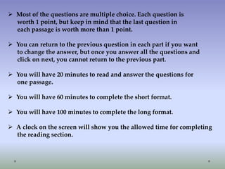  Most of the questions are multiple choice. Each question is
worth 1 point, but keep in mind that the last question in
each passage is worth more than 1 point.
 You can return to the previous question in each part if you want
to change the answer, but once you answer all the questions and
click on next, you cannot return to the previous part.
 You will have 20 minutes to read and answer the questions for
one passage.

 You will have 60 minutes to complete the short format.
 You will have 100 minutes to complete the long format.
 A clock on the screen will show you the allowed time for completing
the reading section.

 