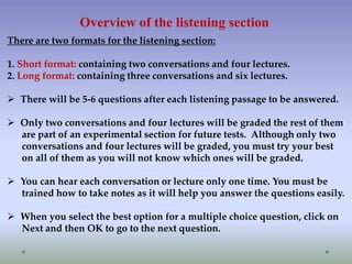 Overview of the listening section
There are two formats for the listening section:
1. Short format: containing two conversations and four lectures.
2. Long format: containing three conversations and six lectures.
 There will be 5-6 questions after each listening passage to be answered.
 Only two conversations and four lectures will be graded the rest of them
are part of an experimental section for future tests. Although only two
conversations and four lectures will be graded, you must try your best
on all of them as you will not know which ones will be graded.
 You can hear each conversation or lecture only one time. You must be
trained how to take notes as it will help you answer the questions easily.
 When you select the best option for a multiple choice question, click on
Next and then OK to go to the next question.

 