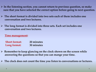  In the listening section, you cannot return to previous question, so make
sure that you have selected the correct option before going to next question.
 The short format is divided into two sets each of them includes one
conversation and two lectures.
 The long format is divided into three sets. Each set includes one
conversation and two lectures.
Time management:
Short format:
Long format:

20 minutes
30 minutes

 Remember to keep glancing on the clock shown on the screen while
answering the questions so that you can mange your time.

 The clock does not count the time you listen to conversations or lectures.

 