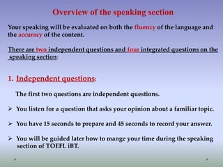 Overview of the speaking section
Your speaking will be evaluated on both the fluency of the language and
the accuracy of the content.
There are two independent questions and four integrated questions on the
speaking section:

1. Independent questions:
The first two questions are independent questions.
 You listen for a question that asks your opinion about a familiar topic.
 You have 15 seconds to prepare and 45 seconds to record your answer.
 You will be guided later how to mange your time during the speaking
section of TOEFL iBT.

 