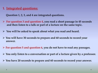 1. Integrated questions:
Question 1, 2, 3, and 4 are integrated questions.

 For question 3 and question 4, you read a short passage in 45 seconds
and then listen to a talk or part of a lecture on the same topic.
 You will be asked to speak about what you read and heard.
 You will have 30 seconds to prepare and 60 seconds to record your
answer.
 For question 5 and question 6, you do not have to read any passages.
 You only listen to a conversation or part of a lecture given by a professor.
 You have 20 seconds to prepare and 60 seconds to record your answer.

 