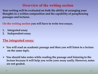 Overview of the writing section
Your writing will be evaluated on both the ability of arranging your
thoughts in a written composition and the capability of paraphrasing
passages and lectures.
On the writing section you will have to write two essays.
1.
2.

Integrated essay
Independent essay

The integrated essay:
 You will read an academic passage and then you will listen to a lecture
on the same topic.
 You should take notes while reading the passage and listening to the
lecture because it will help you write your essay easily. However, notes
are not graded.

 