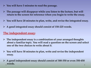  You will have 3 minutes to read the passage.
 The passage will disappear while you listen to the lecture, but will
return to the screen for reference when you begin to write the essay.
 You will have 20 minutes to plan, write, and revise the integrated essay.
 A good integrated essay should consist of 150-225 words.

The independent essay:
 The independent essay is a combination of your arranged thoughts
about a familiar topic. You will read a question on the screen and select
one of the two choices to write about it.
 You will have 30 minutes to plan, write and revise the independent
essay.
 A good independent essay should consist of 300-350 or even 350-450
words.

 