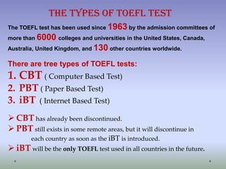 The Types of TOEFL Test
The TOEFL test has been used since 1963 by the admission committees of
more than 6000 colleges and universities in the United States, Canada,
Australia, United Kingdom, and 130 other countries worldwide.

There are tree types of TOEFL tests:

1. CBT ( Computer Based Test)
2. PBT ( Paper Based Test)
3. iBT ( Internet Based Test)
 CBT has already been discontinued.
 PBT still exists in some remote areas, but it will discontinue in
each country as soon as the iBT is introduced.

 iBT will be the only TOEFL test used in all countries in the future.

 