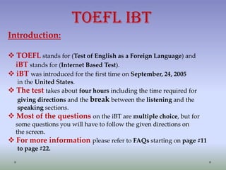 TOEFL iBT
Introduction:
 TOEFL stands for (Test of English as a Foreign Language) and
iBT stands for (Internet Based Test).
 iBT was introduced for the first time on September, 24, 2005
in the United States.
 The test takes about four hours including the time required for
giving directions and the break between the listening and the
speaking sections.
 Most of the questions on the iBT are multiple choice, but for
some questions you will have to follow the given directions on
the screen.
 For more information please refer to FAQs starting on page #11
to page #22.

 