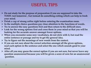 Useful tips
 Do not study for the purpose of preparation if you are supposed to take the
TOEFL test tomorrow , but instead do something exiting which can help to fresh
your mind.
 Drink a cup of strong coffee right before entering the examination room.
 In the multiple choice questions pay close attention to the functions of words.
 Try to answer the easy questions first and then return to the difficult ones.
 Look for the wrong options first and cross them in your mind so that you will be
looking for the accurate answer amongst fewer options.
 When you encounter some new vocabulary, do not stick with it, but read the
entire sentence or passage and try to get the general idea.
 Try to figure out the meanings of new words from the context.
 If you are not sure about the correct selection amongst all the given options,
read each option in the sentence and select the one which sounds good to your
mind.
 After all you may guess the correct option if you are not sure, but never leave any
question unanswered because you will be given a score of zero for an unanswered
question.

 
