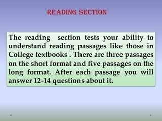 Reading Section

The reading section tests your ability to
understand reading passages like those in
College textbooks . There are three passages
on the short format and five passages on the
long format. After each passage you will
answer 12-14 questions about it.

 