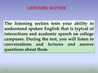 Listening section

The listening section tests your ability to
understand spoken English that is typical of
interactions and academic speech on college
campuses. During the test, you will listen to
conversations and lectures and answer
questions about them.

 