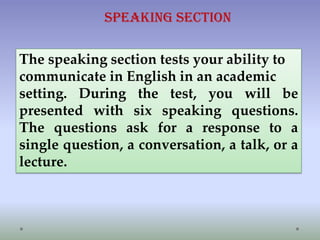 Speaking Section
The speaking section tests your ability to
communicate in English in an academic
setting. During the test, you will be
presented with six speaking questions.
The questions ask for a response to a
single question, a conversation, a talk, or a
lecture.

 