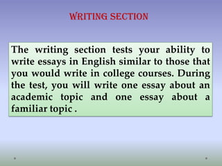 Writing Section
The writing section tests your ability to
write essays in English similar to those that
you would write in college courses. During
the test, you will write one essay about an
academic topic and one essay about a
familiar topic .

 