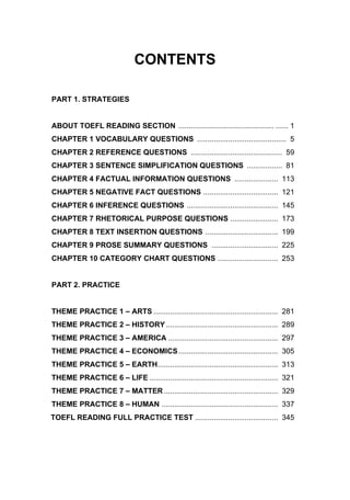 CONTENTS
PART 1. STRATEGIES
ABOUT TOEFL READING SECTION .............................................. ...... 1
CHAPTER 1 VOCABULARY QUESTIONS ........................................... 5
CHAPTER 2 REFERENCE QUESTIONS ............................................ 59
CHAPTER 3 SENTENCE SIMPLIFICATION QUESTIONS ................. 81
CHAPTER 4 FACTUAL INFORMATION QUESTIONS ..................... 113
CHAPTER 5 NEGATIVE FACT QUESTIONS .................................... 121
CHAPTER 6 INFERENCE QUESTIONS ............................................ 145
CHAPTER 7 RHETORICAL PURPOSE QUESTIONS ....................... 173
CHAPTER 8 TEXT INSERTION QUESTIONS ................................... 199
CHAPTER 9 PROSE SUMMARY QUESTIONS ................................ 225
CHAPTER 10 CATEGORY CHART QUESTIONS ............................. 253
PART 2. PRACTICE
THEME PRACTICE 1 – ARTS ............................................................ 281
THEME PRACTICE 2 – HISTORY ...................................................... 289
THEME PRACTICE 3 – AMERICA ..................................................... 297
THEME PRACTICE 4 – ECONOMICS................................................ 305
THEME PRACTICE 5 – EARTH.......................................................... 313
THEME PRACTICE 6 – LIFE .............................................................. 321
THEME PRACTICE 7 – MATTER ....................................................... 329
THEME PRACTICE 8 – HUMAN ........................................................ 337
TOEFL READING FULL PRACTICE TEST ........................................ 345
 