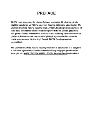 PREFACE
TOEFL Hazırlık uzmanı Dr. Hikmet Şahiner tarafından 10 yıllık bir sürede
titizlikle hazırlanan ve TOEFL sınavının Reading bölümüne yönelik olan The
Ultimate Guide to TOEFL Reading kitabı, TOEFL Reading bölümünündeki 10
farklı soru türündeki bütün soruların doğru ve hızlı bir şekilde çözülmesi
için gerekli strateji ve teknikleri, Gerçek TOEFL Reading soru örneklerini ve
çözüm açıklamalarını ve her soru türüyle ilgili açıklamalardan sonra da
pratik amaçlı o soru türüne özgü Gerçek TOEFL Reading soruları
içermektedir.
The Ultimate Guide to TOEFL Reading kitabının 2. bölümünde ise, adayların
1. bölümde öğrendikleri strateji ve teknikleri uygulayıp pekiştirebilmeleri
amacıyla tam 9 GERÇEK TEMA BAZLI TOEFL Reading Testi verilmektedir.
 