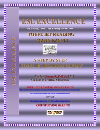 ESL EXCELLENCE
                            Ms. Snyder, TOEFL iBT Reading Review 2009

                             TOEFL iBT READING
ESL EXCELLENCE



                                MADE EASY!!!



                     A STEP BY STEP
                 TOEFL iBT READING REVIEW

                                    Sunday,, Augustt 9,, 2009 @ 4 PM
                                    Sunday Augus 9 2009 @ 4 PM
                                  On-Liine iin a Viirttuall Cllassroom
                                  On-L ne n a V r ua C assroom

                          TOEFL iBT READING SIGN UP PAGES
                 http://professor-snydertoeflprep.blogspot.com/2009/07/toefl-test-preparation-series-begins.html

                                http://eslexcellence.blogspot.com/2009/07/toefl-sign-up-new.html

                                                          CONTACT

                                eslexcellence@aol.com and eslexcellence@gmail.com

                                         KEEP STUDYING HARD!!!!!
                                         KEEP STUDYING HARD!!!!!
 