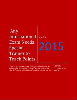 Any
International
Exam Needs
Special
Trainer to
Teach Points
May 26
2015
Paul is most recommended TOEFL speaking teacher to
achieve TOEFL Speaking 26 Goal. Visit our website for
TOEFL Preparation Online and check our Success stories.
TOEFL
Preparation
Online
 