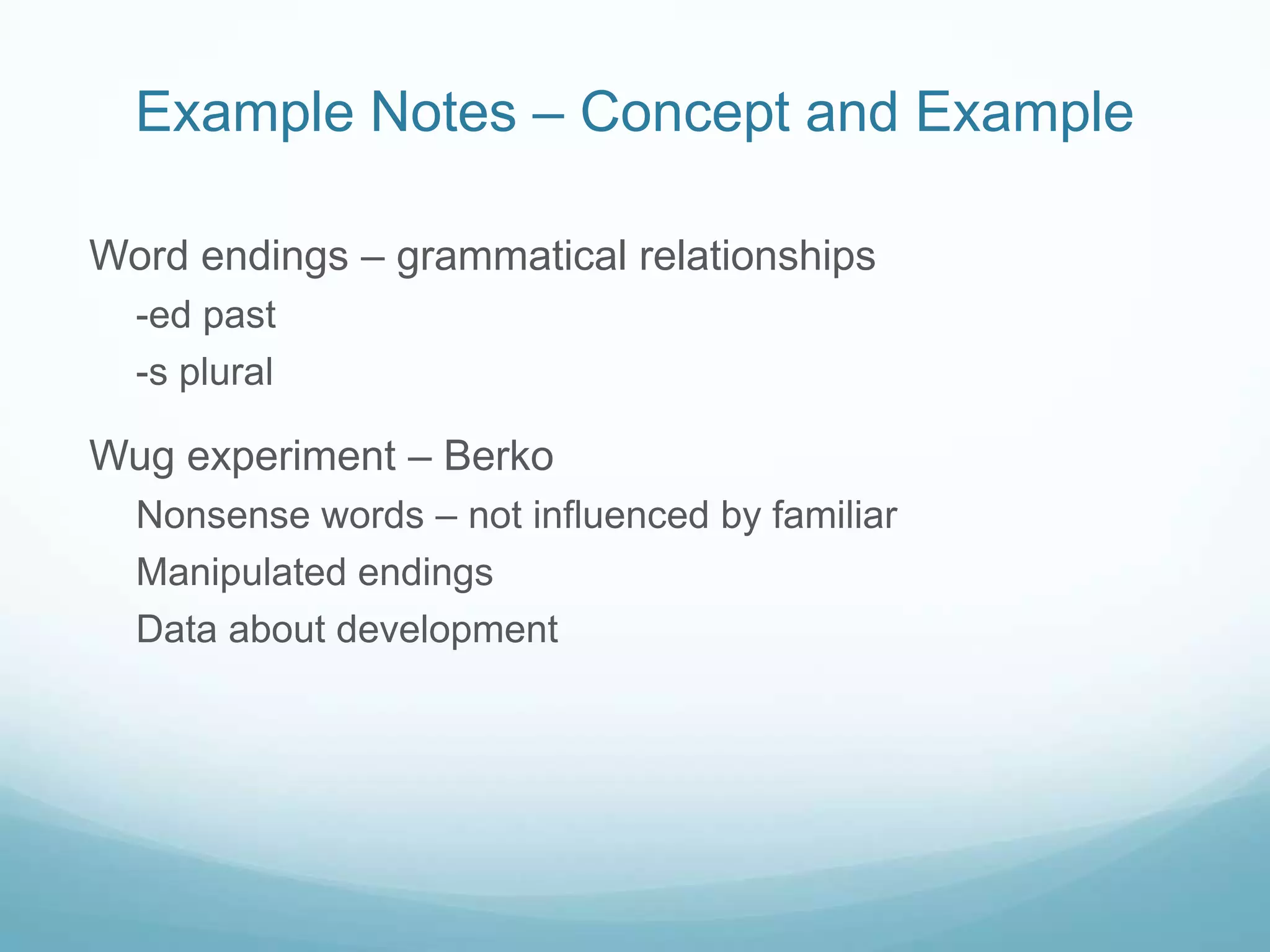 Example Notes – Concept and Example

Word endings – grammatical relationships
  -ed past
  -s plural

Wug experiment – Berko
  Nonsense words – not influenced by familiar
  Manipulated endings
  Data about development
 