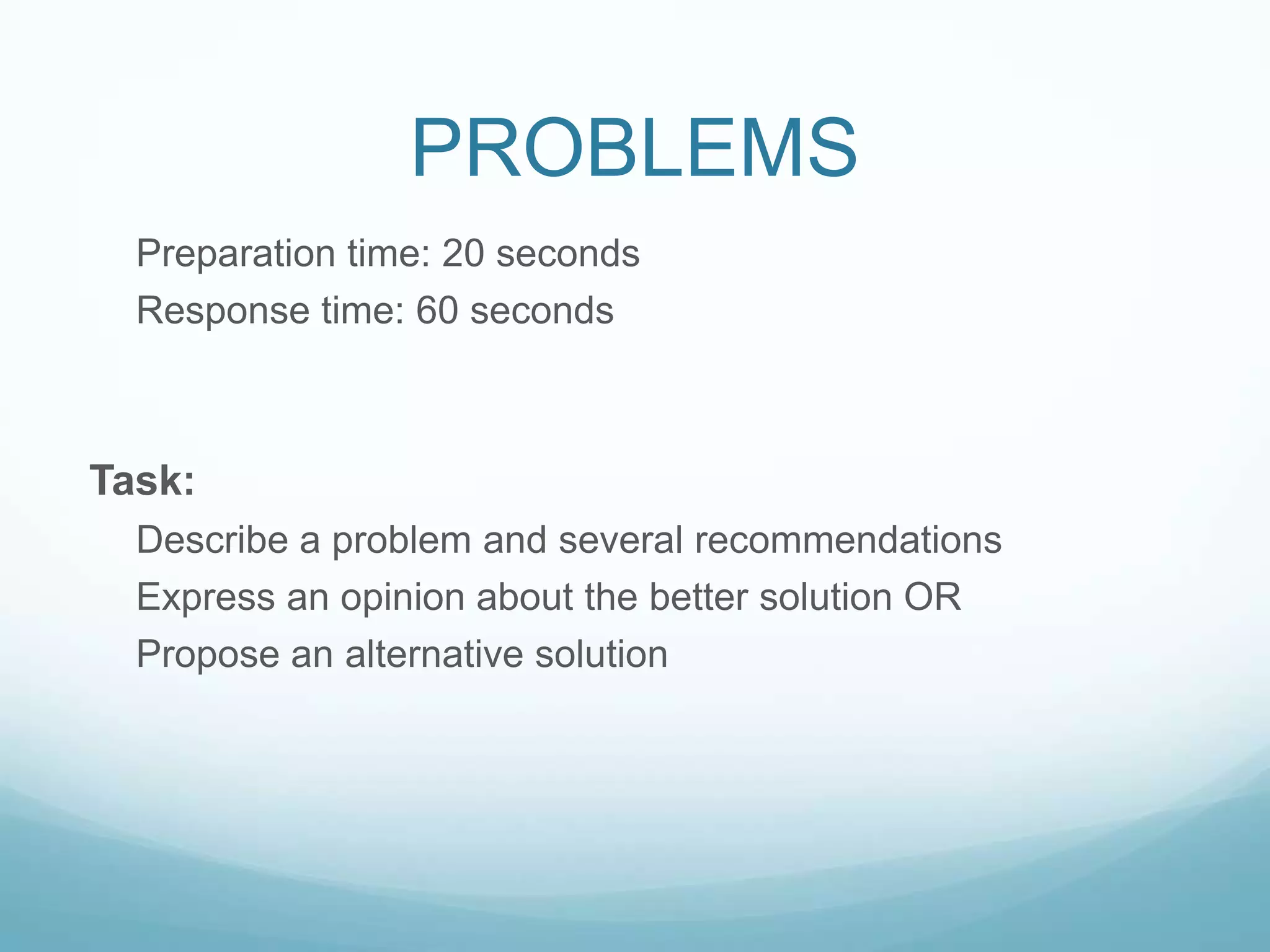 PROBLEMS
  Preparation time: 20 seconds
  Response time: 60 seconds



Task:
  Describe a problem and several recommendations
  Express an opinion about the better solution OR
  Propose an alternative solution
 