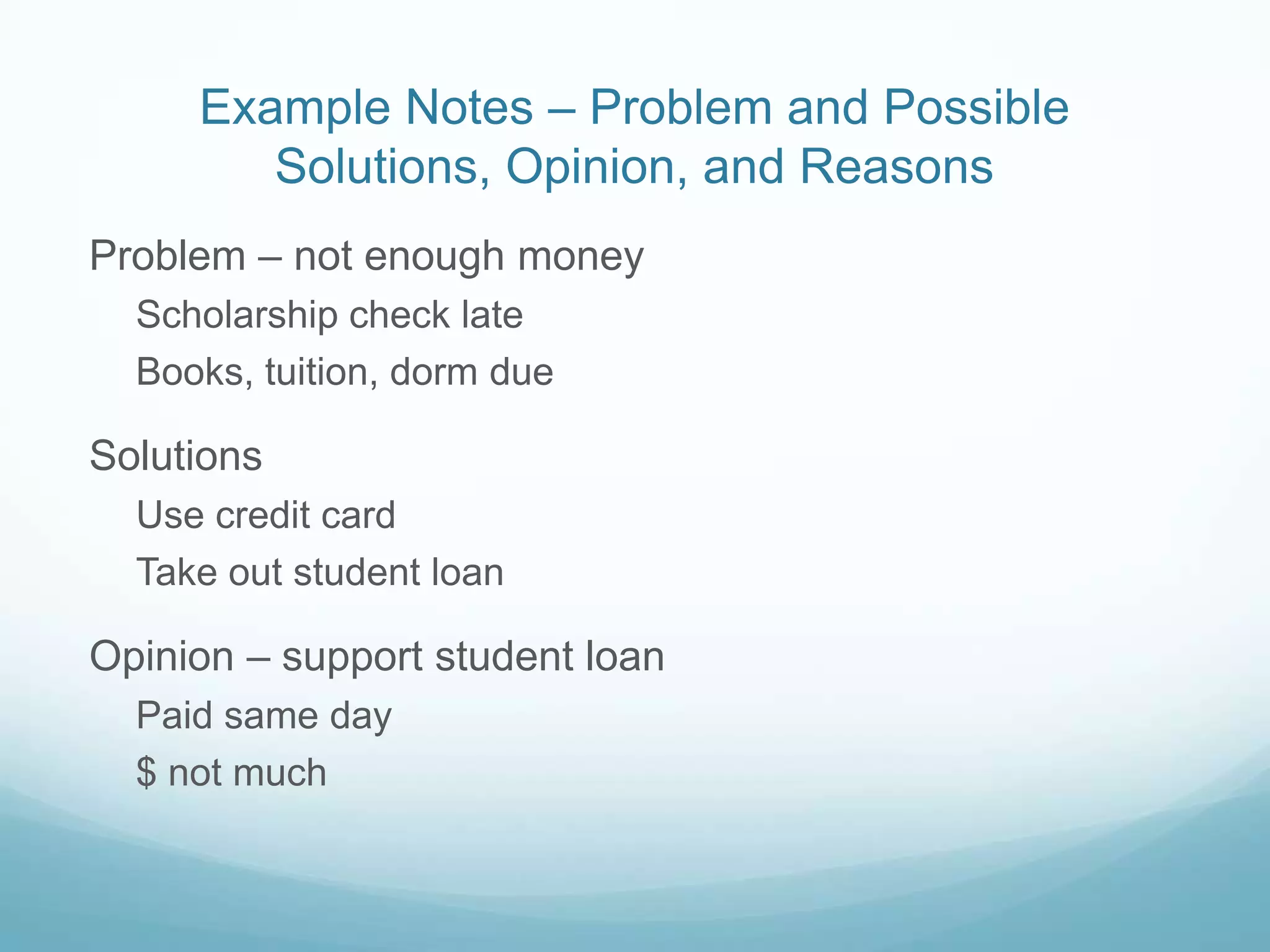 Example Notes – Problem and Possible
        Solutions, Opinion, and Reasons
Problem – not enough money
  Scholarship check late
  Books, tuition, dorm due

Solutions
  Use credit card
  Take out student loan

Opinion – support student loan
  Paid same day
  $ not much
 