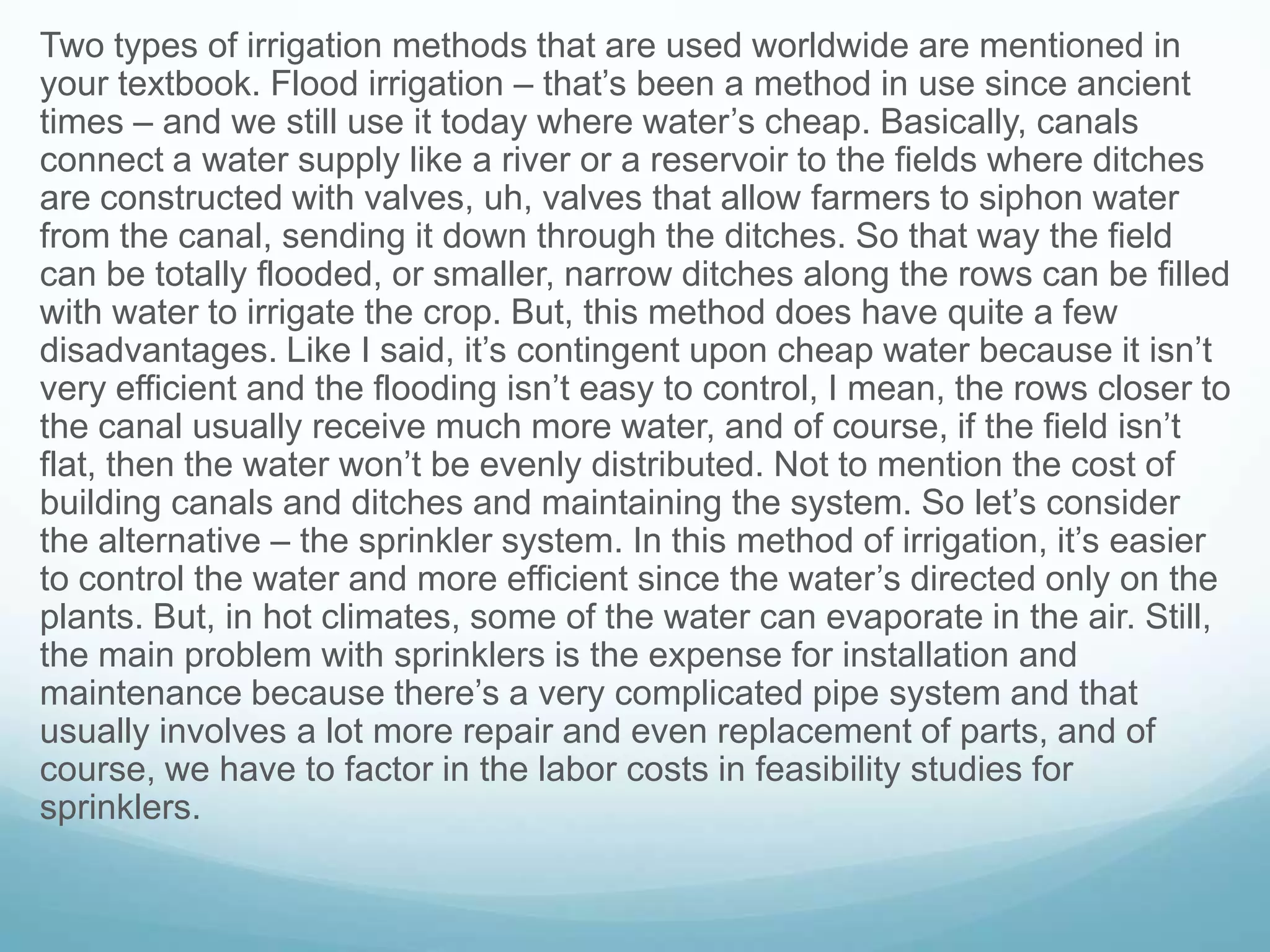 Two types of irrigation methods that are used worldwide are mentioned in
your textbook. Flood irrigation – that’s been a method in use since ancient
times – and we still use it today where water’s cheap. Basically, canals
connect a water supply like a river or a reservoir to the fields where ditches
are constructed with valves, uh, valves that allow farmers to siphon water
from the canal, sending it down through the ditches. So that way the field
can be totally flooded, or smaller, narrow ditches along the rows can be filled
with water to irrigate the crop. But, this method does have quite a few
disadvantages. Like I said, it’s contingent upon cheap water because it isn’t
very efficient and the flooding isn’t easy to control, I mean, the rows closer to
the canal usually receive much more water, and of course, if the field isn’t
flat, then the water won’t be evenly distributed. Not to mention the cost of
building canals and ditches and maintaining the system. So let’s consider
the alternative – the sprinkler system. In this method of irrigation, it’s easier
to control the water and more efficient since the water’s directed only on the
plants. But, in hot climates, some of the water can evaporate in the air. Still,
the main problem with sprinklers is the expense for installation and
maintenance because there’s a very complicated pipe system and that
usually involves a lot more repair and even replacement of parts, and of
course, we have to factor in the labor costs in feasibility studies for
sprinklers.
 