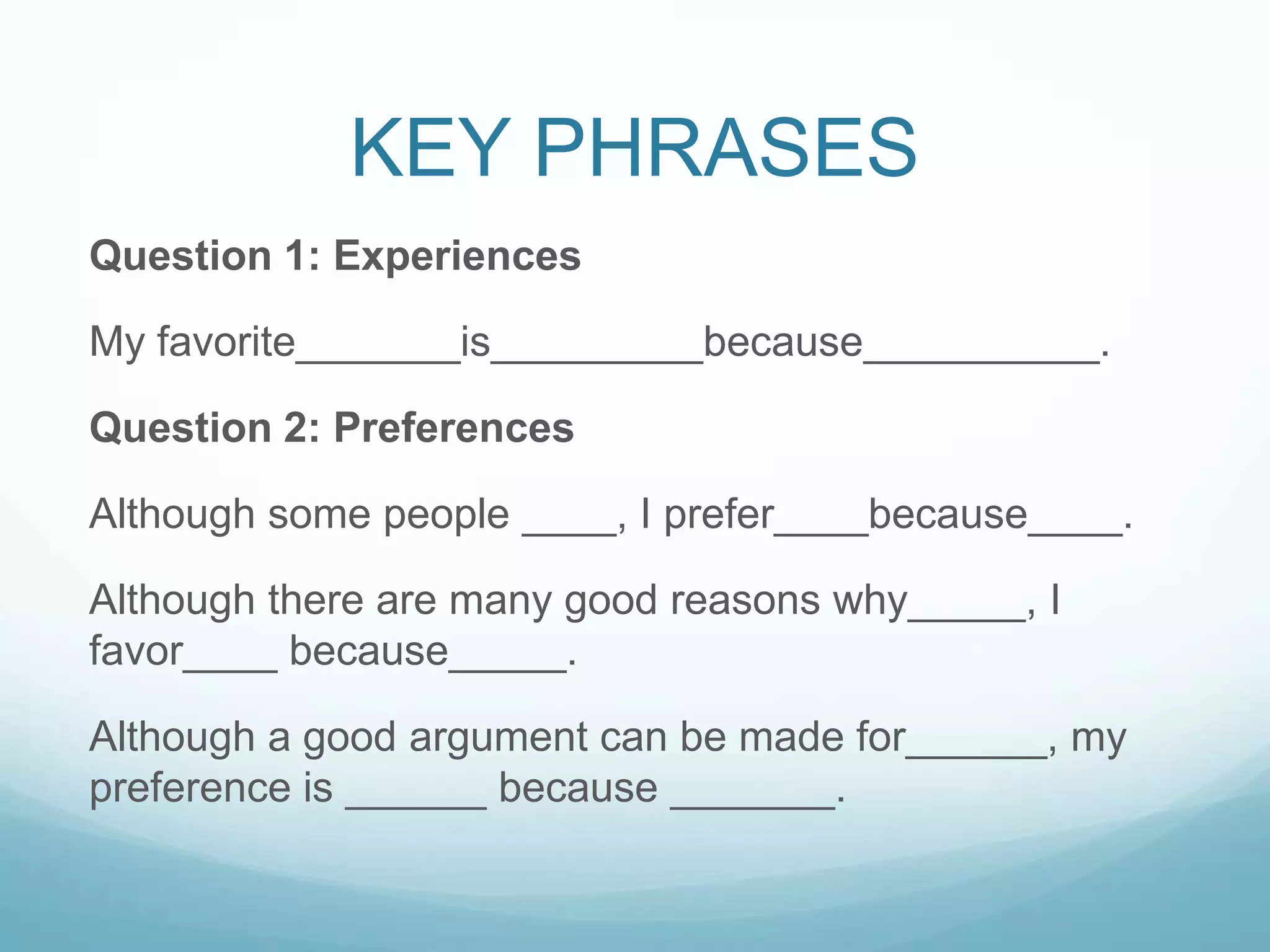 KEY PHRASES
Question 1: Experiences

My favorite_______is_________because__________.

Question 2: Preferences

Although some people ____, I prefer____because____.

Although there are many good reasons why_____, I
favor____ because_____.

Although a good argument can be made for______, my
preference is ______ because _______.
 