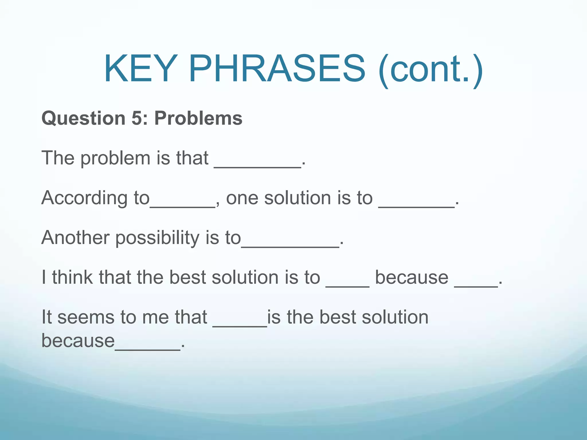 KEY PHRASES (cont.)
Question 5: Problems

The problem is that ________.

According to______, one solution is to _______.

Another possibility is to_________.

I think that the best solution is to ____ because ____.

It seems to me that _____is the best solution
because______.
 