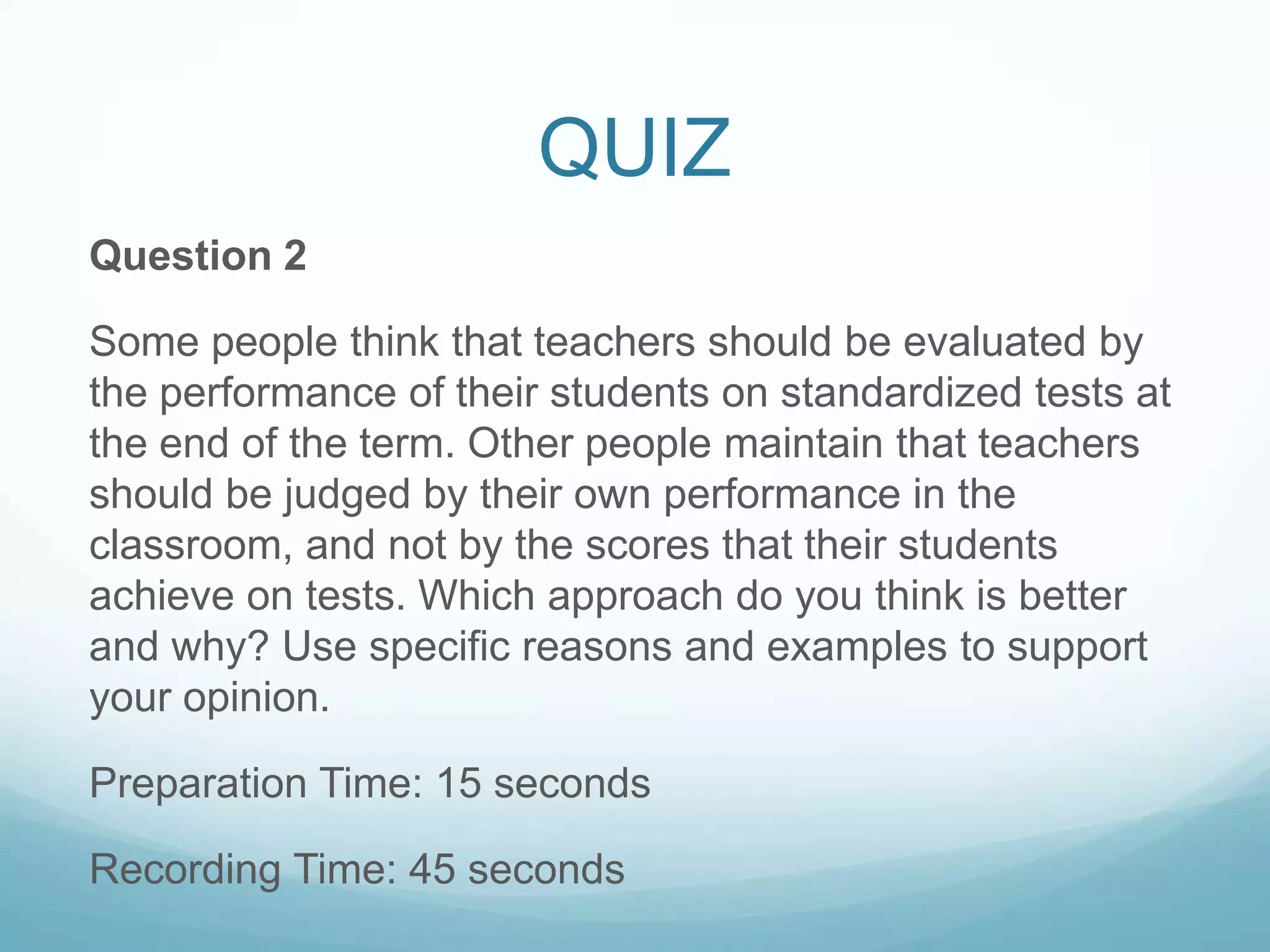 QUIZ
Question 2

Some people think that teachers should be evaluated by
the performance of their students on standardized tests at
the end of the term. Other people maintain that teachers
should be judged by their own performance in the
classroom, and not by the scores that their students
achieve on tests. Which approach do you think is better
and why? Use specific reasons and examples to support
your opinion.

Preparation Time: 15 seconds

Recording Time: 45 seconds
 
