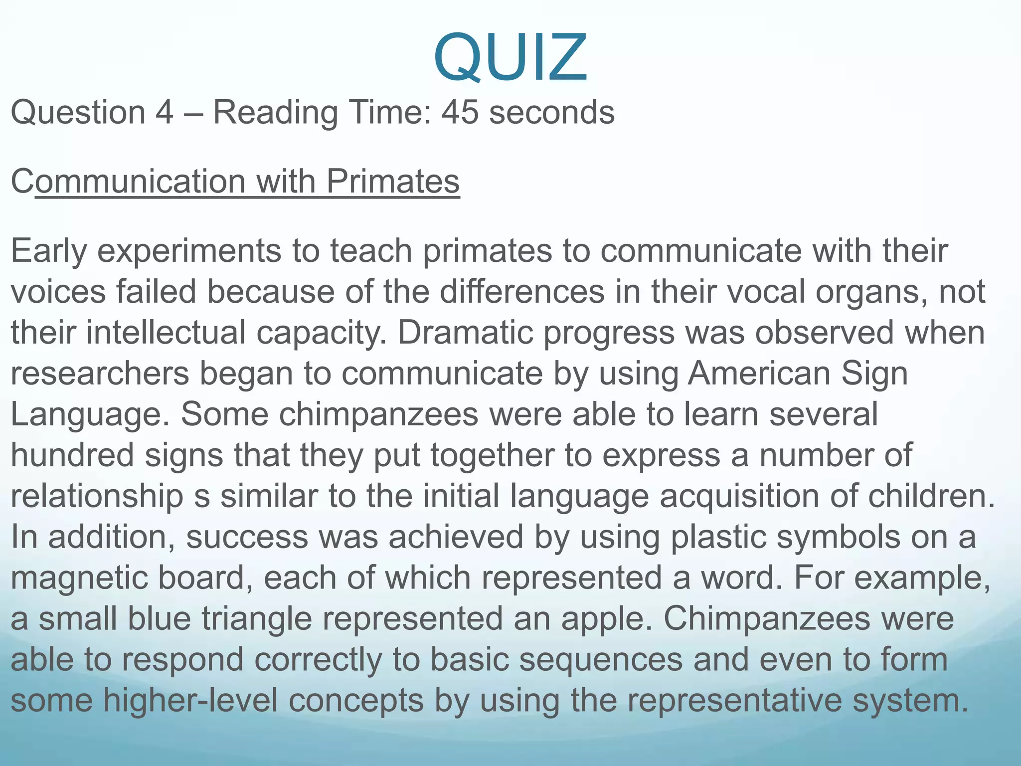 QUIZ
Question 4 – Reading Time: 45 seconds

Communication with Primates

Early experiments to teach primates to communicate with their
voices failed because of the differences in their vocal organs, not
their intellectual capacity. Dramatic progress was observed when
researchers began to communicate by using American Sign
Language. Some chimpanzees were able to learn several
hundred signs that they put together to express a number of
relationship s similar to the initial language acquisition of children.
In addition, success was achieved by using plastic symbols on a
magnetic board, each of which represented a word. For example,
a small blue triangle represented an apple. Chimpanzees were
able to respond correctly to basic sequences and even to form
some higher-level concepts by using the representative system.
 