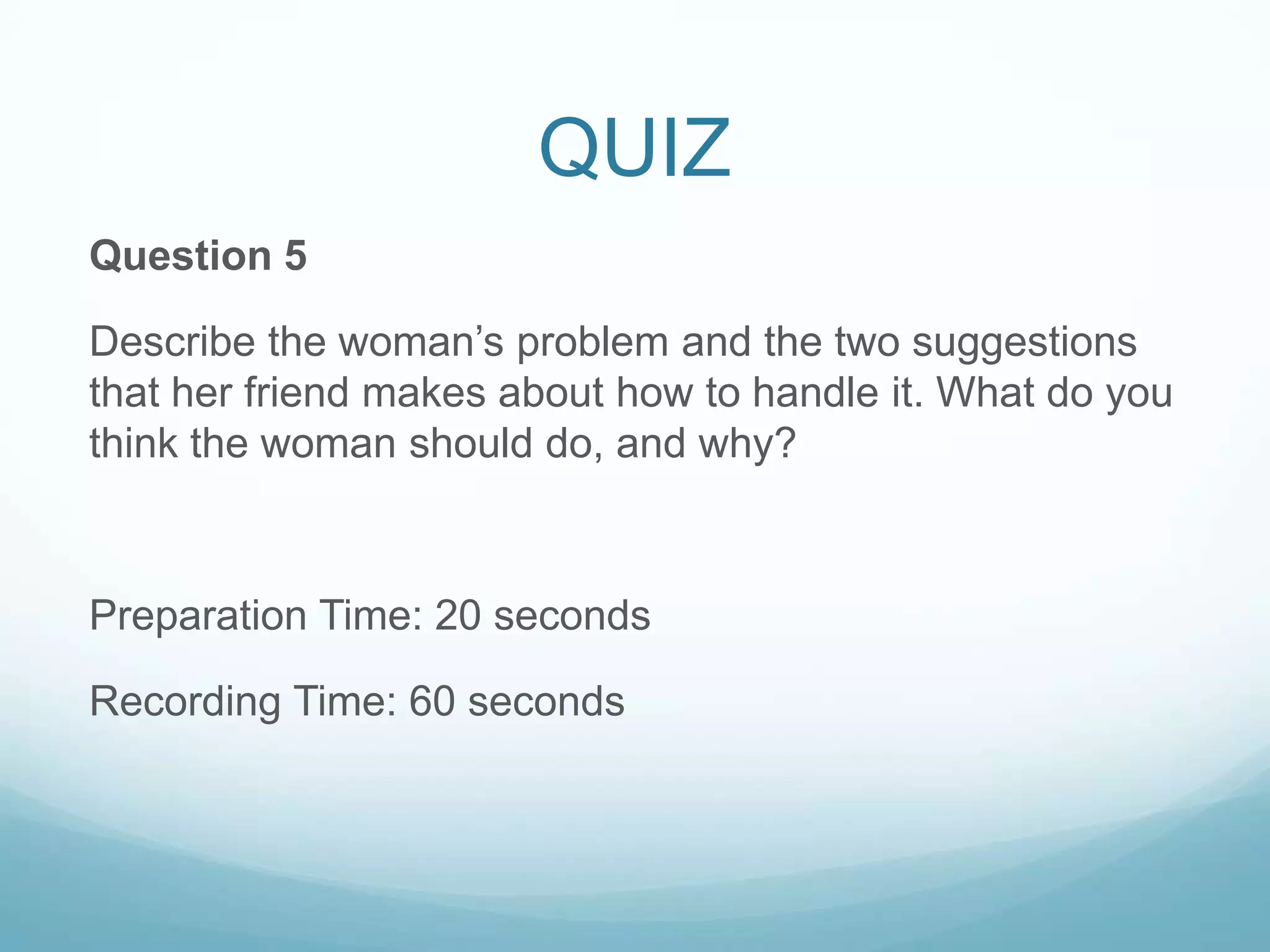 QUIZ
Question 5

Describe the woman’s problem and the two suggestions
that her friend makes about how to handle it. What do you
think the woman should do, and why?



Preparation Time: 20 seconds

Recording Time: 60 seconds
 
