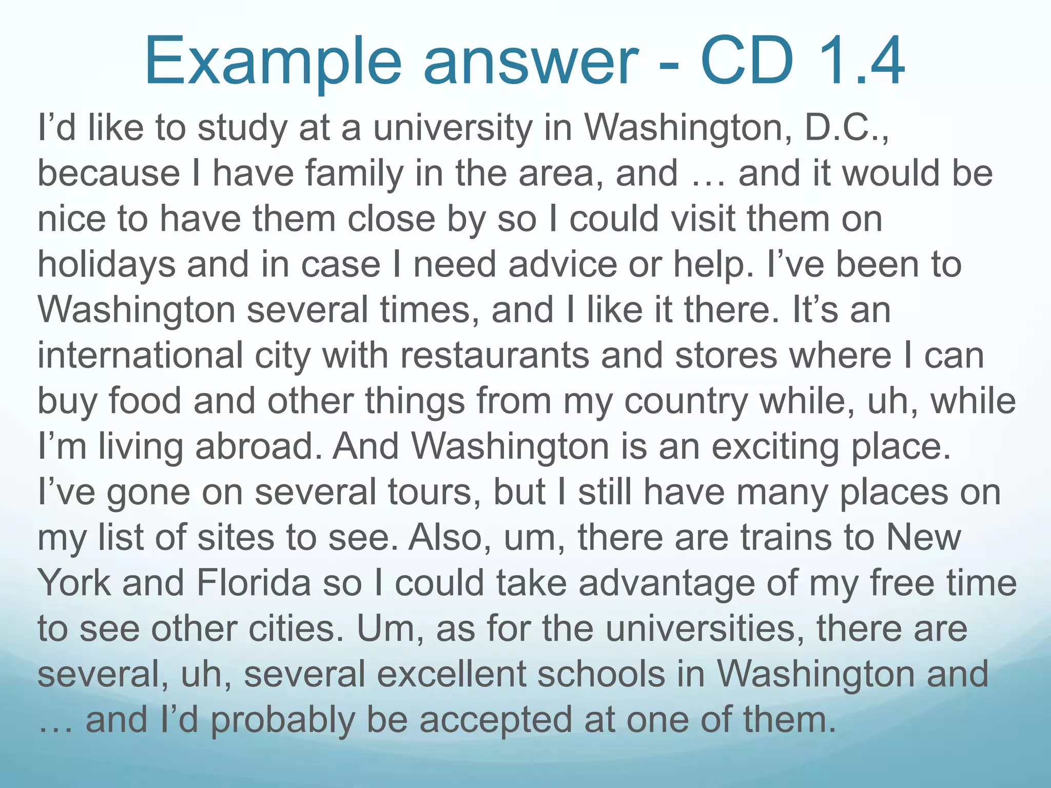 Example answer - CD 1.4
I’d like to study at a university in Washington, D.C.,
because I have family in the area, and … and it would be
nice to have them close by so I could visit them on
holidays and in case I need advice or help. I’ve been to
Washington several times, and I like it there. It’s an
international city with restaurants and stores where I can
buy food and other things from my country while, uh, while
I’m living abroad. And Washington is an exciting place.
I’ve gone on several tours, but I still have many places on
my list of sites to see. Also, um, there are trains to New
York and Florida so I could take advantage of my free time
to see other cities. Um, as for the universities, there are
several, uh, several excellent schools in Washington and
… and I’d probably be accepted at one of them.
 