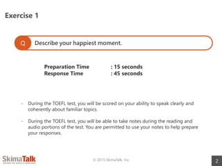 Exercise 1
2© 2015 SkimaTalk, Inc.
Describe your happiest moment.Q
Preparation Time : 15 seconds
Response Time : 45 seconds
- During the TOEFL test, you will be scored on your ability to speak clearly and
coherently about familiar topics.
- During the TOEFL test, you will be able to take notes during the reading and
audio portions of the test. You are permitted to use your notes to help prepare
your responses.