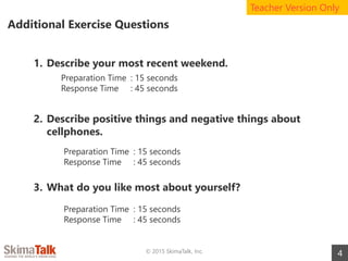 Additional Exercise Questions
4© 2015 SkimaTalk, Inc.
1. Describe your most recent weekend.
2. Describe positive things and negative things about
cellphones.
3. What do you like most about yourself?
Teacher Version Only
Preparation Time : 15 seconds
Response Time : 45 seconds
Preparation Time : 15 seconds
Response Time : 45 seconds
Preparation Time : 15 seconds
Response Time : 45 seconds
