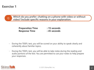 Exercise 1
2© 2015 SkimaTalk, Inc.
Which do you prefer: chatting on a phone with video or without
video? Include specific reasons in your explanation.
Q
Preparation Time : 15 seconds
Response Time : 45 seconds
- During the TOEFL test, you will be scored on your ability to speak clearly and
coherently about familiar topics.
- During the TOEFL test, you will be able to take notes during the reading and
audio portions of the test. You are permitted to use your notes to help prepare
your responses.
 