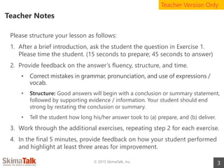 Teacher Notes
3
Please structure your lesson as follows:
1. After a brief introduction, ask the student the question in Exercise 1.
Please time the student. (15 seconds to prepare; 45 seconds to answer)
2. Provide feedback on the answer’s fluency, structure, and time.
• Correct mistakes in grammar, pronunciation, and use of expressions /
vocab.
• Structure: Good answers will begin with a conclusion or summary statement,
followed by supporting evidence / information. Your student should end
strong by restating the conclusion or summary.
• Tell the student how long his/her answer took to (a) prepare, and (b) deliver.
3. Work through the additional exercises, repeating step 2 for each exercise.
4. In the final 5 minutes, provide feedback on how your student performed
and highlight at least three areas for improvement.
© 2015 SkimaTalk, Inc.
Teacher Version Only
 