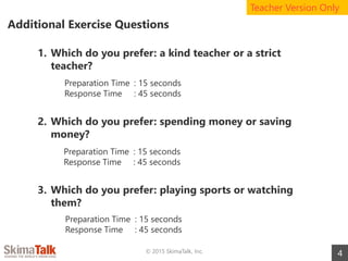 Additional Exercise Questions
4© 2015 SkimaTalk, Inc.
1. Which do you prefer: a kind teacher or a strict
teacher?
2. Which do you prefer: spending money or saving
money?
3. Which do you prefer: playing sports or watching
them?
Teacher Version Only
Preparation Time : 15 seconds
Response Time : 45 seconds
Preparation Time : 15 seconds
Response Time : 45 seconds
Preparation Time : 15 seconds
Response Time : 45 seconds
 