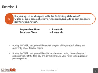 Exercise 1
2© 2015 SkimaTalk, Inc.
Do you agree or disagree with the following statement?
Older people can make better decisions. Include specific reasons
in your explanation.
Q
Preparation Time : 15 seconds
Response Time : 45 seconds
- During the TOEFL test, you will be scored on your ability to speak clearly and
coherently about familiar topics.
- During the TOEFL test, you will be able to take notes during the reading and
audio portions of the test. You are permitted to use your notes to help prepare
your responses.
 
