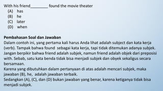 With his friend________ found the movie theater
(A) has
(B) he
(C) later
(D) when
Pembahasan Soal dan Jawaban
Dalam contoh ini, yang pertama kali harus Anda lihat adalah subject dan kata kerja
(verb). Tampak bahwa found sebagai kata kerja, tapi tidak ditemukan adanya subjek.
Jangan berpikir bahwa friend adalah subjek, namun friend adalah objek dari preposisi
with. Sebab, satu kata benda tidak bisa menjadi subjek dan obyek sekaligus secara
bersamaan.
Karena yang dibutuhkan dalam pertanyaan di atas adalah mencari subjek, maka
jawaban (B), he, adalah jawaban terbaik.
Sedangkan (A), (C), dan (D) bukan jawaban yang benar, karena ketiganya tidak bisa
menjadi subjek.
 