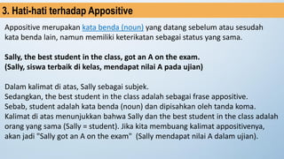 Appositive merupakan kata benda (noun) yang datang sebelum atau sesudah
kata benda lain, namun memiliki keterikatan sebagai status yang sama.
Sally, the best student in the class, got an A on the exam.
(Sally, siswa terbaik di kelas, mendapat nilai A pada ujian)
Dalam kalimat di atas, Sally sebagai subjek.
Sedangkan, the best student in the class adalah sebagai frase appositive.
Sebab, student adalah kata benda (noun) dan dipisahkan oleh tanda koma.
Kalimat di atas menunjukkan bahwa Sally dan the best student in the class adalah
orang yang sama (Sally = student). Jika kita membuang kalimat appositivenya,
akan jadi "Sally got an A on the exam" (Sally mendapat nilai A dalam ujian).
3. Hati-hati terhadap Appositive
 