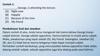 Contoh 1:
_________, George, is attending the lecture.
(A) Right now
(B) Happily
(C) Because of the time
(D) My friend
Pembahasan Soal dan Jawaban
Dalam contoh di atas, Anda harus mengenali dari koma bahwa George bukan
subjek kalimat. George adalah appositive. Karena kalimat ini masih perlu subjek.
Maka, jawabannya yang tepat adalah (D), My friend. Sedangkan, Jawaban (A),
(B), dan (C) tidak benar karena ketiganya tidak dapat menjadi subjek.
Perhatikan contoh berikutnya, yang menunjukkan bahwa appositive tidak selalu
datang setelah subjek; sebuah appositive juga bisa datang pada awal kalimat.
 