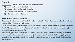 Contoh 2:
__________ , Sarah rarely misses her basketball shots.
(A) An excellent basketball player
(B) An excellent basketball player is
(C) Sarah is an excellent basketball player
(D) Her excellent basketball play
Pembahasan Soal dan Jawaban
Dalam contoh ini, menunjukkan bahwa Sarah adalah subjek, dan misses adalah kata kerja
karena tidak dipisahkan oleh koma.
Untuk menentukan jawabannya, Anda harus mencari dan menempatkan appositive untuk
Sarah. Maka, An excellent basketball player (Sarah adalah pemain basket yang ulung)
sebagai jawaban yang tepat (A).
Sedangkan, (B) dan (C) tidak benar, karena keduanya berisi kata kerja (to be) is. Padahal,
appositive tidak membutuhkan kata kerja. Sementara, (D) berisi kata benda, play, yang
mungkin bisa menjadi appositive, tapi play menunjukkan status dari Sarah, jadi jawaban
ini tidak benar.
 