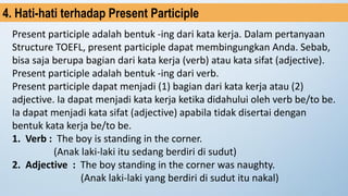 Present participle adalah bentuk -ing dari kata kerja. Dalam pertanyaan
Structure TOEFL, present participle dapat membingungkan Anda. Sebab,
bisa saja berupa bagian dari kata kerja (verb) atau kata sifat (adjective).
Present participle adalah bentuk -ing dari verb.
Present participle dapat menjadi (1) bagian dari kata kerja atau (2)
adjective. Ia dapat menjadi kata kerja ketika didahului oleh verb be/to be.
Ia dapat menjadi kata sifat (adjective) apabila tidak disertai dengan
bentuk kata kerja be/to be.
1. Verb : The boy is standing in the corner.
(Anak laki-laki itu sedang berdiri di sudut)
2. Adjective : The boy standing in the corner was naughty.
(Anak laki-laki yang berdiri di sudut itu nakal)
4. Hati-hati terhadap Present Participle
 
