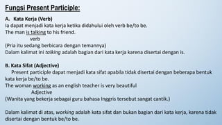 A. Kata Kerja (Verb)
Ia dapat menjadi kata kerja ketika didahului oleh verb be/to be.
The man is talking to his friend.
verb
(Pria itu sedang berbicara dengan temannya)
Dalam kalimat ini talking adalah bagian dari kata kerja karena disertai dengan is.
B. Kata Sifat (Adjective)
Present participle dapat menjadi kata sifat apabila tidak disertai dengan beberapa bentuk
kata kerja be/to be.
The woman working as an english teacher is very beautiful
Adjective
(Wanita yang bekerja sebagai guru bahasa Inggris tersebut sangat cantik.)
Dalam kalimat di atas, working adalah kata sifat dan bukan bagian dari kata kerja, karena tidak
disertai dengan bentuk be/to be.
Fungsi Present Participle:
 