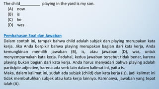 The child_________ playing in the yard is my son.
(A) now
(B) is
(C) he
(D) was
Pembahasan Soal dan Jawaban
Dalam contoh ini, tampak bahwa child adalah subjek dan playing merupakan kata
kerja. Jika Anda berpikir bahwa playing merupakan bagian dari kata kerja, Anda
kemungkinan memilih jawaban (B), is, atau jawaban (D), was, untuk
menyempurnakan kata kerja. Padahal, kedua jawaban tersebut tidak benar, karena
playing bukan bagian dari kata kerja. Anda harus menyadari bahwa playing adalah
participle adjective, karena ada verb lain dalam kalimat ini, yaitu is.
Maka, dalam kalimat ini, sudah ada subjek (child) dan kata kerja (is), jadi kalimat ini
tidak membutuhkan subjek atau kata kerja lainnya. Karenanya, jawaban yang tepat
ialah (A).
 