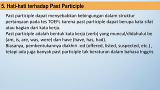 Past participle dapat menyebabkan kebingungan dalam struktur
pertanyaan pada tes TOEFL karena past participle dapat berupa kata sifat
atau bagian dari kata kerja.
Past participle adalah bentuk kata kerja (verb) yang muncul/didahului be
(am, is, are, was, were) dan have (have, has, had).
Biasanya, pembentukannya diakhiri -ed (offered, listed, suspected, etc.) ,
tetapi ada juga banyak past participle tak beraturan dalam bahasa Inggris
5. Hati-hati terhadap Past Participle
 