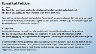 Fungsi Past Participle:
A. Verb
The family has purchased a television. (Keluarga itu telah membeli sebuah televisi)
The poem was written by Paul. (Puisi itu telah ditulis oleh Paul)
Pada kalimat pertama bentuk past participle "purchased" merupakan bagian dari kata kerja karena di
dahului oleh have (has). Sementara yang kedua, past participle "written" juga merupakan bagian dari
kata kerja karena di dahului oleh be (was).
B. Adjective
Past participle dapat menjadi kata sifat apabila tidak disertai/didahului bentuk be atau have.
The television purchased yesterday was expensive. (Televisi yang dibeli kemarin mahal)
The poem written by Paul appeared in the magazine. (Puisi yang ditulis oleh Paul mucul di majalah)
Dalam kalimat pertama, purchased adalah adjective, bukan verb, karena tidak disertai bentuk be atau
have (dan ada sebuah verb, "was", dalam kalimat berikutnya). Dalam kalimat kedua, written adalah
adjective, bukan verb, karena tidak disertai bentuk be atau have (dan ada sebuah kata kerja,
"appeared", dalam kalimat berikutnya).
 
