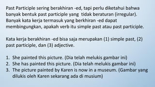Past Participle sering berakhiran -ed, tapi perlu diketahui bahwa
banyak bentuk past participle yang tidak beraturan (irregular).
Banyak kata kerja termasuk yang berkhiran -ed dapat
membingungkan, apakah verb itu simple past atau past participle.
Kata kerja berakhiran -ed bisa saja merupakan (1) simple past, (2)
past participle, dan (3) adjective.
1. She painted this picture. (Dia telah melukis gambar ini)
2. She has painted this picture. (Dia telah melukis gambar ini)
3. The picture painted by Karen is now in a museum. (Gambar yang
dilukis oleh Karen sekarang ada di musium)
 