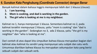 Banyak kalimat dalam bahasa Inggris mempunyai lebih dari 1 klausa (clause):
1. I am learning.
2. Mom is cooking, and dad is working in the garden.
3. The girl who is looking at me is my neighbour.
Kalimat no 1, hanya mempunyai 1 klausa. Sementara kalimat no 2, pada
kalimat terakhir mempunyai 2 klausa, yaitu "mom is cooking" dan "dad is
working in the garden". Sedangkan no 3, ada 2 klausa, yaitu "the girl is my
neighbor" dan "who is looking at me".
Dari contoh di atas dapat kita simpulkan bahwa klausa merupakan bagian dari
kalimat atau kalimat itu sendiri yang mempunyai satu subjek dan satu verb.
Umumnya diartikan bahwa klausa itu merupakan sekumpulan kata yang berisi
sebuah subjek dan sebuah verb.
6. Gunakan Kata Penghubung (Coordinate Connector) dengan Benar
 