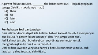 A power failure occured, _______ the lamps went out. (Terjadi gangguan
tenaga (listrik), maka lampu mati.)
(A) then
(B) so
(C) later
(C) next
Pembahasan Soal dan Jawaban
Dari kalimat di atas dapat kita ketahui bahwa kalimat tersebut mempunyai
dua klausa "a power failure occured" dan "the lamps went out".
Jadi kalimat tersebut butuh sebuah coordinate connector untuk
menghubungkan ke dua klausa tersebut.
Dari pilihan jawaban yang ada hanya 1 bentuk connector yaitu so. Jadi
jawaban paling tepat adalah (B), so.
 