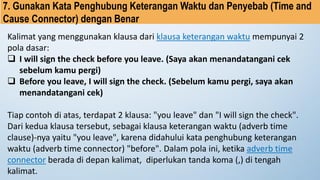 7. Gunakan Kata Penghubung Keterangan Waktu dan Penyebab (Time and
Cause Connector) dengan Benar
Kalimat yang menggunakan klausa dari klausa keterangan waktu mempunyai 2
pola dasar:
❑ I will sign the check before you leave. (Saya akan menandatangani cek
sebelum kamu pergi)
❑ Before you leave, I will sign the check. (Sebelum kamu pergi, saya akan
menandatangani cek)
Tiap contoh di atas, terdapat 2 klausa: "you leave" dan "I will sign the check".
Dari kedua klausa tersebut, sebagai klausa keterangan waktu (adverb time
clause)-nya yaitu "you leave", karena didahului kata penghubung keterangan
waktu (adverb time connector) "before". Dalam pola ini, ketika adverb time
connector berada di depan kalimat, diperlukan tanda koma (,) di tengah
kalimat.
 