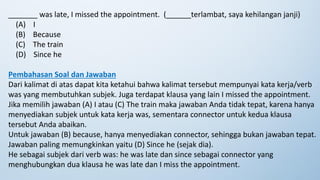 _______ was late, I missed the appointment. (______terlambat, saya kehilangan janji)
(A) I
(B) Because
(C) The train
(D) Since he
Pembahasan Soal dan Jawaban
Dari kalimat di atas dapat kita ketahui bahwa kalimat tersebut mempunyai kata kerja/verb
was yang membutuhkan subjek. Juga terdapat klausa yang lain I missed the appointment.
Jika memilih jawaban (A) I atau (C) The train maka jawaban Anda tidak tepat, karena hanya
menyediakan subjek untuk kata kerja was, sementara connector untuk kedua klausa
tersebut Anda abaikan.
Untuk jawaban (B) because, hanya menyediakan connector, sehingga bukan jawaban tepat.
Jawaban paling memungkinkan yaitu (D) Since he (sejak dia).
He sebagai subjek dari verb was: he was late dan since sebagai connector yang
menghubungkan dua klausa he was late dan I miss the appointment.
 