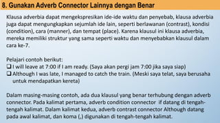 8. Gunakan Adverb Connector Lainnya dengan Benar
Klausa adverbia dapat mengekspresikan ide-ide waktu dan penyebab, klausa adverbia
juga dapat mengungkapkan sejumlah ide lain, seperti berlawanan (contrast), kondisi
(condition), cara (manner), dan tempat (place). Karena klausul ini klausa adverbia,
mereka memiliki struktur yang sama seperti waktu dan menyebabkan klausul dalam
cara ke-7.
Pelajari contoh berikut:
❑I will leave at 7:00 if I am ready. (Saya akan pergi jam 7:00 jika saya siap)
❑Although I was late, I managed to catch the train. (Meski saya telat, saya berusaha
untuk mendapatkan kereta)
Dalam masing-masing contoh, ada dua klausul yang benar terhubung dengan adverb
connector. Pada kalimat pertama, adverb condition connector if datang di tengah-
tengah kalimat. Dalam kalimat kedua, adverb contrast connector Although datang
pada awal kalimat, dan koma (,) digunakan di tengah-tengah kalimat.
 