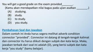 You will get a good grade on the exam provided_______.
(Kamu akan mendapatkan nilai bagus pada ujian asalkan _______.)
(A) studying.
(B) study.
(C) to study.
(D) you study.
Pembahasan Soal dan Jawaban
Dalam contoh ini Anda harus segera melihat adverb condition
connector "provided". Connector ini datang di tengah-tengah kalimat
dan connector itu harus diikuti dengan subjek dan kata kerja. Maka,
jawaban terbaik dari soal ini adalah (D), yang berisi subjek dan kata
kerja "you study" (kamu belajar).
 